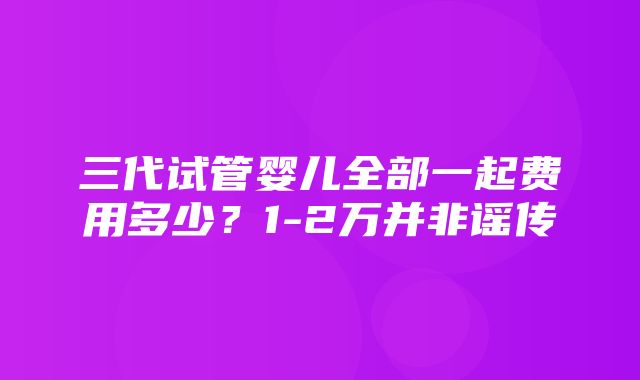 三代试管婴儿全部一起费用多少？1-2万并非谣传