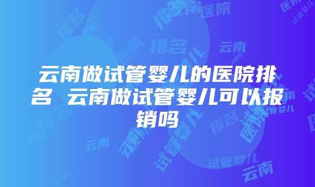 云南做试管婴儿的医院排名 云南做试管婴儿可以报销吗