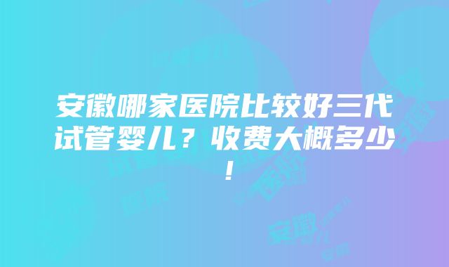 安徽哪家医院比较好三代试管婴儿？收费大概多少！