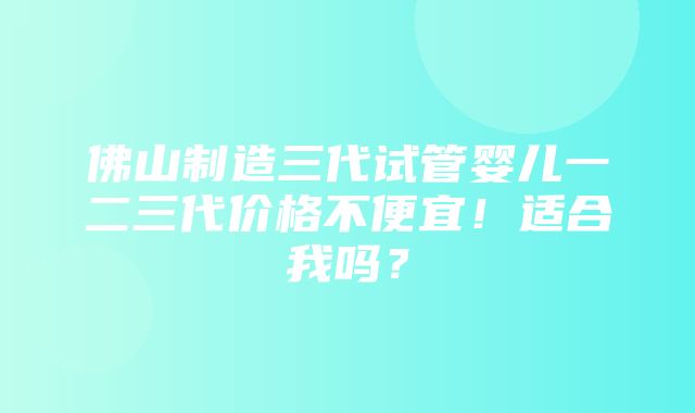 佛山制造三代试管婴儿一二三代价格不便宜！适合我吗？