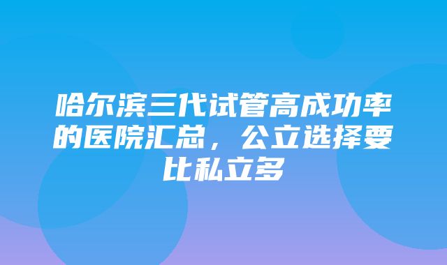 哈尔滨三代试管高成功率的医院汇总，公立选择要比私立多