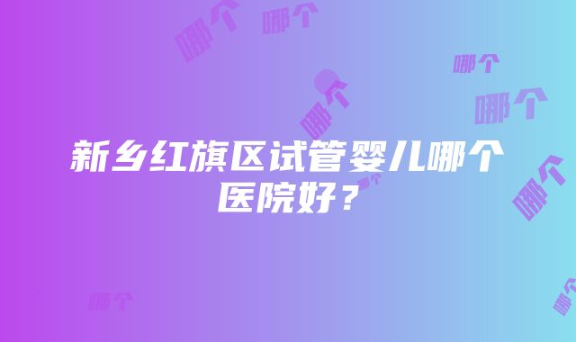 新乡红旗区试管婴儿哪个医院好？