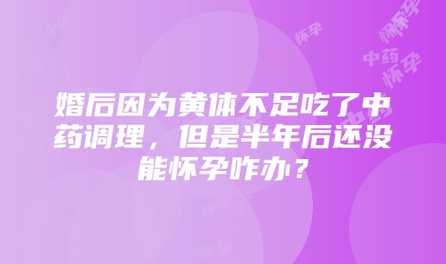 婚后因为黄体不足吃了中药调理，但是半年后还没能怀孕咋办？