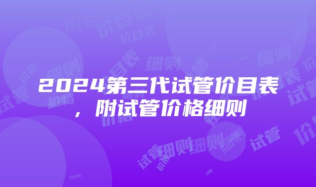 2024第三代试管价目表，附试管价格细则