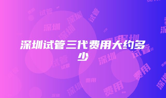 深圳试管三代费用大约多少