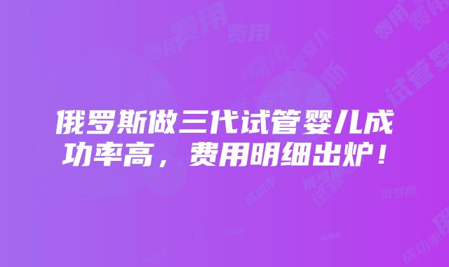 俄罗斯做三代试管婴儿成功率高，费用明细出炉！