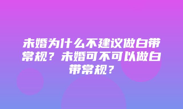 未婚为什么不建议做白带常规？未婚可不可以做白带常规？