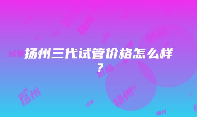 扬州三代试管价格怎么样？