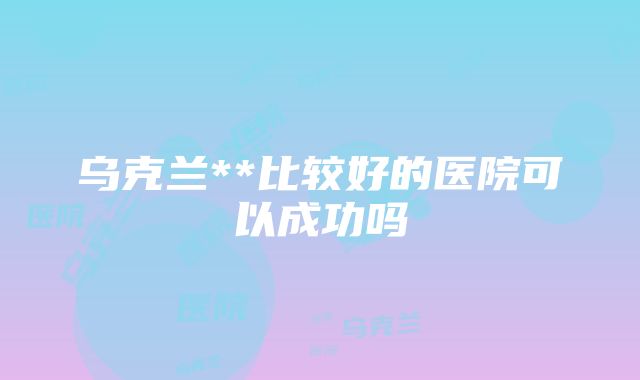 乌克兰**比较好的医院可以成功吗