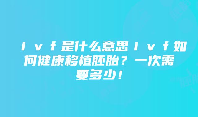 ｉｖｆ是什么意思ｉｖｆ如何健康移植胚胎？一次需要多少！