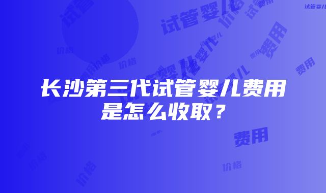 长沙第三代试管婴儿费用是怎么收取？