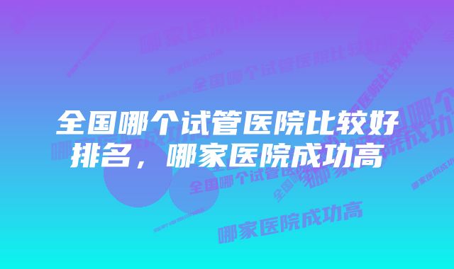 全国哪个试管医院比较好排名，哪家医院成功高