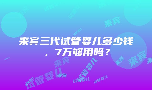 来宾三代试管婴儿多少钱，7万够用吗？