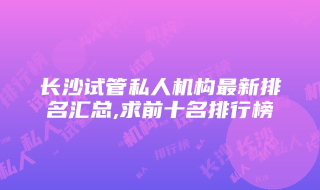 长沙试管私人机构最新排名汇总,求前十名排行榜