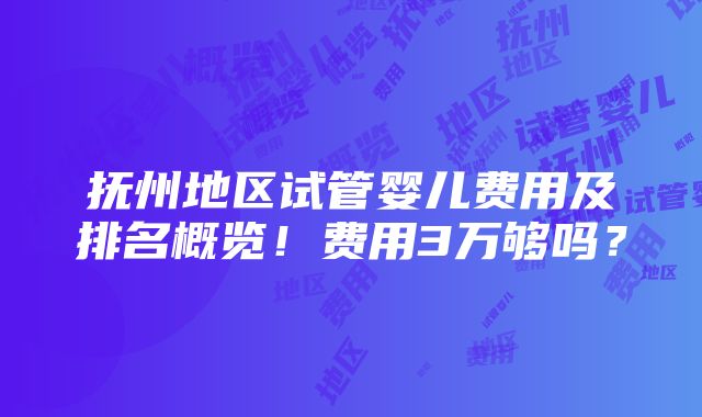 抚州地区试管婴儿费用及排名概览！费用3万够吗？