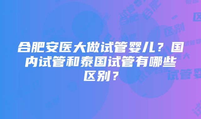 合肥安医大做试管婴儿？国内试管和泰国试管有哪些区别？