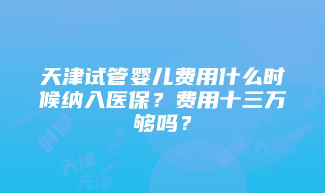 天津试管婴儿费用什么时候纳入医保？费用十三万够吗？