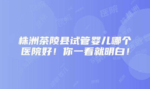 株洲茶陵县试管婴儿哪个医院好！你一看就明白！