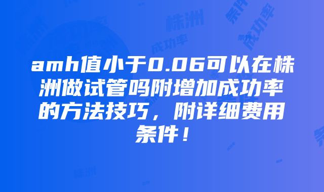 amh值小于0.06可以在株洲做试管吗附增加成功率的方法技巧，附详细费用条件！