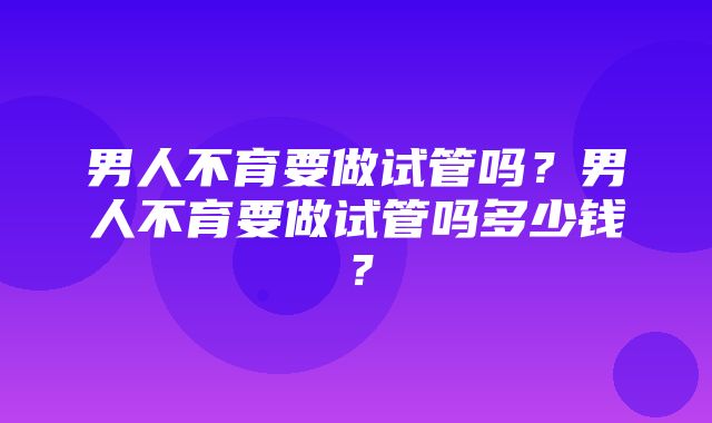 男人不育要做试管吗？男人不育要做试管吗多少钱？