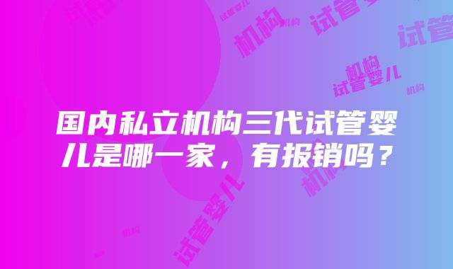 国内私立机构三代试管婴儿是哪一家，有报销吗？