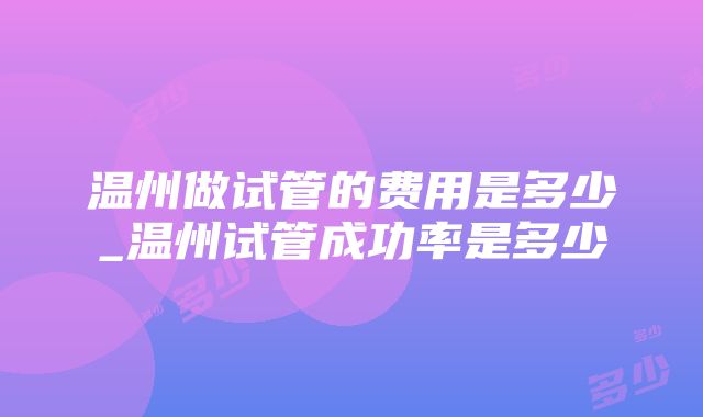 温州做试管的费用是多少_温州试管成功率是多少