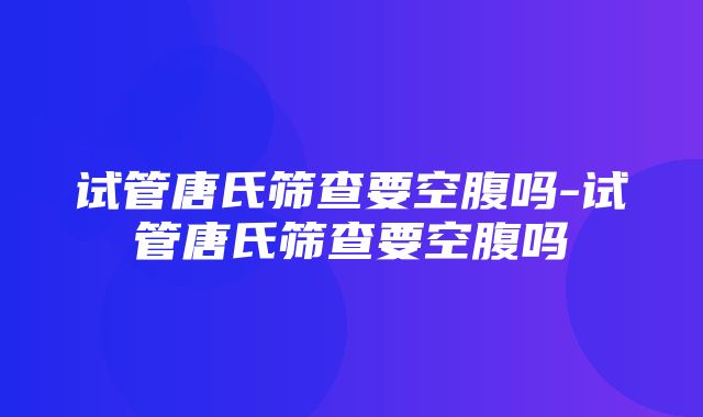 试管唐氏筛查要空腹吗-试管唐氏筛查要空腹吗