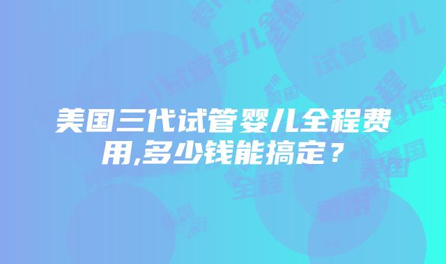 美国三代试管婴儿全程费用,多少钱能搞定？