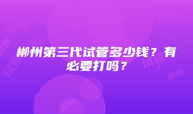 郴州第三代试管多少钱？有必要打吗？