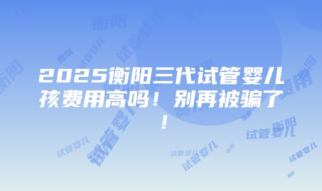 2025衡阳三代试管婴儿孩费用高吗！别再被骗了！