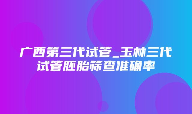 广西第三代试管_玉林三代试管胚胎筛查准确率