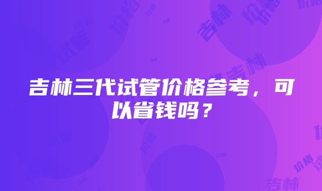 吉林三代试管价格参考，可以省钱吗？