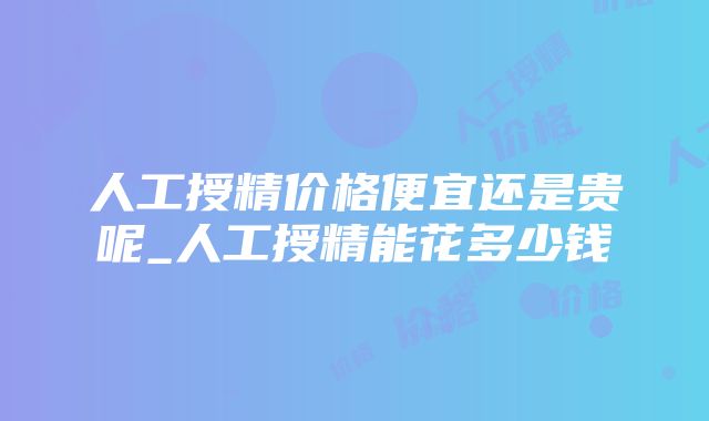 人工授精价格便宜还是贵呢_人工授精能花多少钱