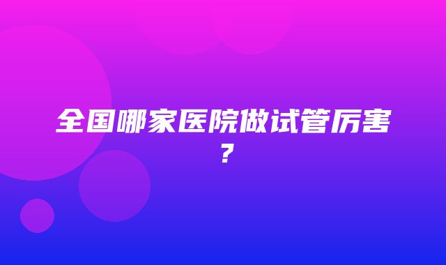 全国哪家医院做试管厉害？