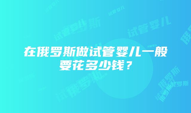 在俄罗斯做试管婴儿一般要花多少钱？