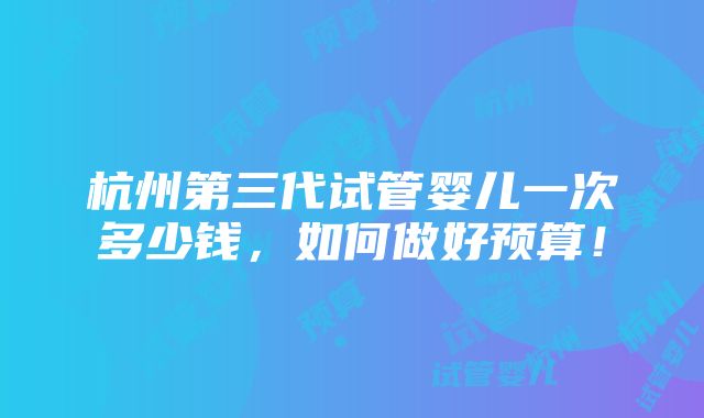 杭州第三代试管婴儿一次多少钱，如何做好预算！