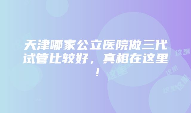 天津哪家公立医院做三代试管比较好，真相在这里！