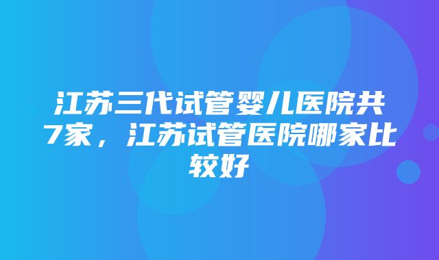 江苏三代试管婴儿医院共7家，江苏试管医院哪家比较好