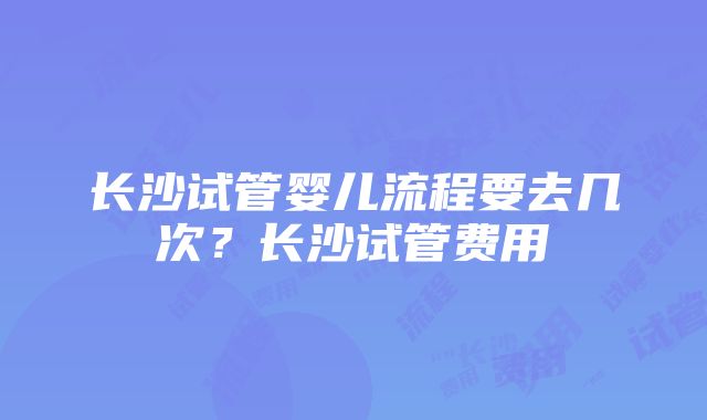 长沙试管婴儿流程要去几次？长沙试管费用