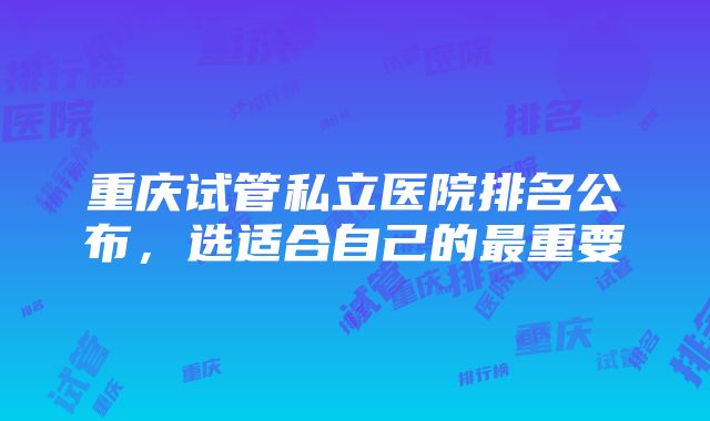 重庆试管私立医院排名公布，选适合自己的最重要