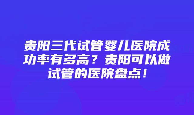 贵阳三代试管婴儿医院成功率有多高？贵阳可以做试管的医院盘点！