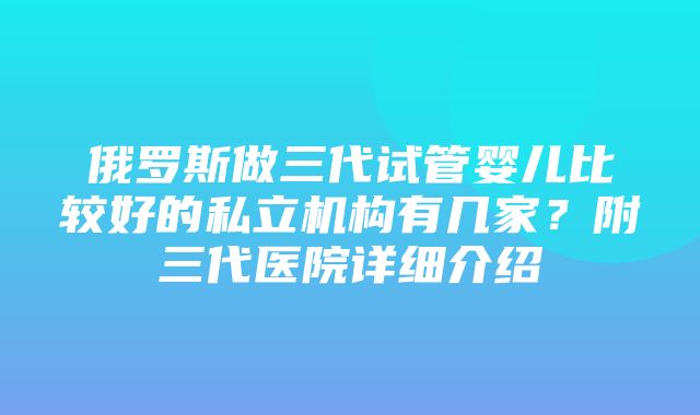 俄罗斯做三代试管婴儿比较好的私立机构有几家？附三代医院详细介绍