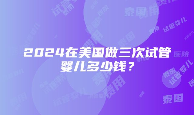 2024在美国做三次试管婴儿多少钱？