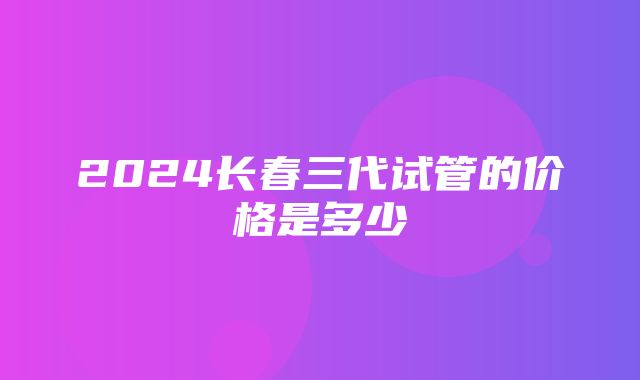 2024长春三代试管的价格是多少