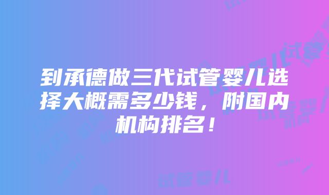 到承德做三代试管婴儿选择大概需多少钱，附国内机构排名！