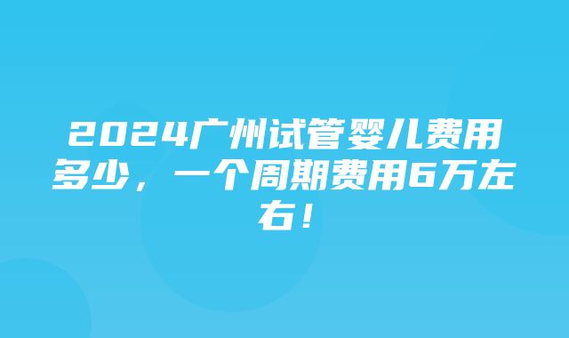 2024广州试管婴儿费用多少，一个周期费用6万左右！