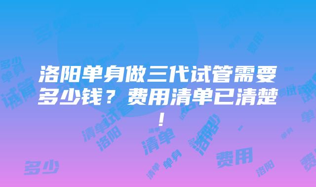 洛阳单身做三代试管需要多少钱？费用清单已清楚！