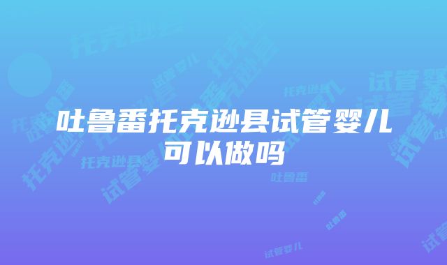 吐鲁番托克逊县试管婴儿可以做吗