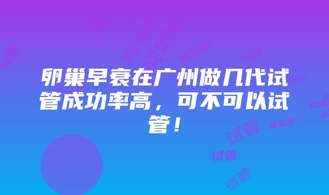 卵巢早衰在广州做几代试管成功率高，可不可以试管！