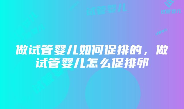 做试管婴儿如何促排的，做试管婴儿怎么促排卵